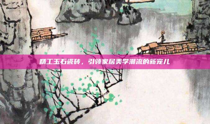 精工玉石瓷磚,，引領(lǐng)家居美學(xué)潮流的新寵兒
