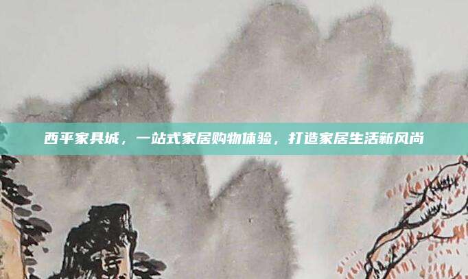 西平家具城，一站式家居購物體驗(yàn)，打造家居生活新風(fēng)尚