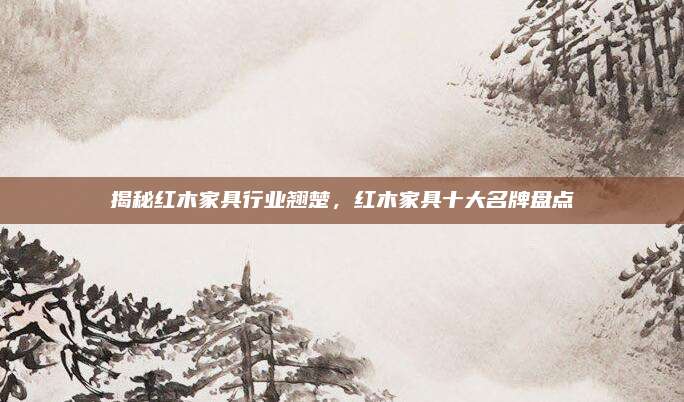 揭秘紅木家具行業(yè)翹楚，紅木家具十大名牌盤點(diǎn)