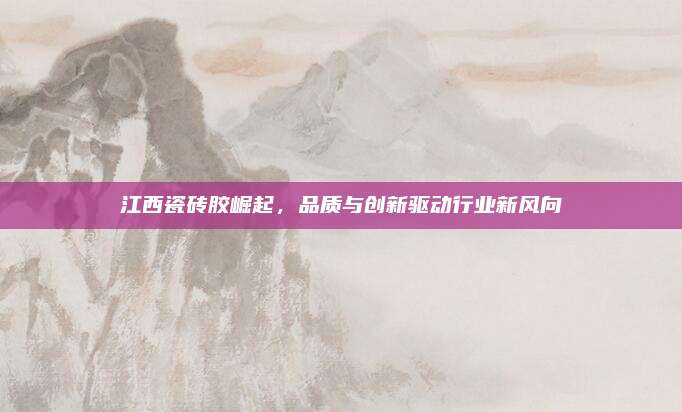 江西瓷磚膠崛起，品質與創(chuàng)新驅動行業(yè)新風向