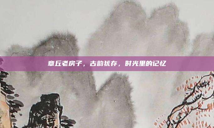 章丘老房子,，古韻猶存,，時光里的記憶