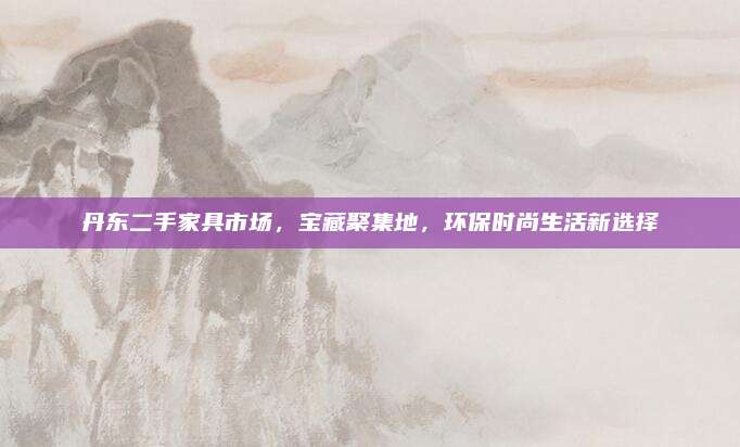 丹東二手家具市場，寶藏聚集地，環(huán)保時尚生活新選擇
