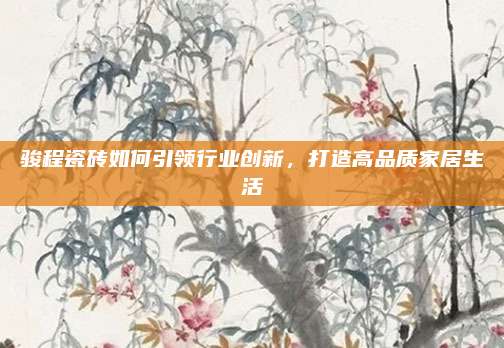 駿程瓷磚如何引領(lǐng)行業(yè)創(chuàng)新,，打造高品質(zhì)家居生活