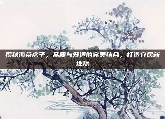 揭秘海榮房子，品質(zhì)與舒適的完美結(jié)合,，打造宜居新地標(biāo)