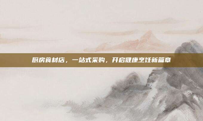 廚房食材店,，一站式采購,，開啟健康烹飪新篇章