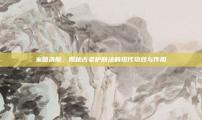 米醋洗臉，揭秘古老護(hù)膚法的現(xiàn)代功效與作用