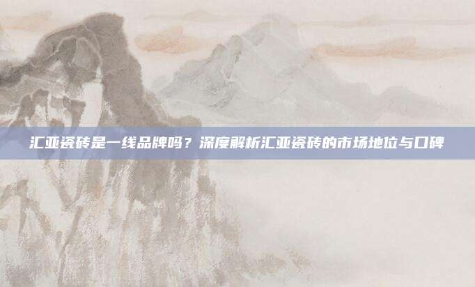 匯亞瓷磚是一線品牌嗎？深度解析匯亞瓷磚的市場地位與口碑