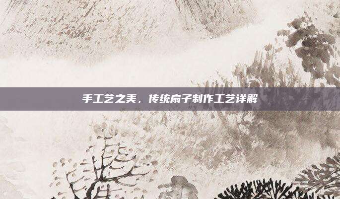 手工藝之美,，傳統(tǒng)扇子制作工藝詳解