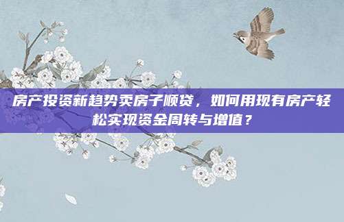 房產(chǎn)投資新趨勢(shì)賣房子順貸,，如何用現(xiàn)有房產(chǎn)輕松實(shí)現(xiàn)資金周轉(zhuǎn)與增值？