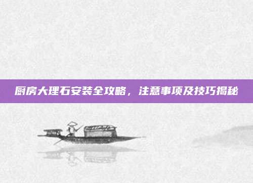 廚房大理石安裝全攻略,，注意事項及技巧揭秘