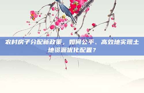 農(nóng)村房子分配新政策,，如何公平、高效地實(shí)現(xiàn)土地資源優(yōu)化配置,？