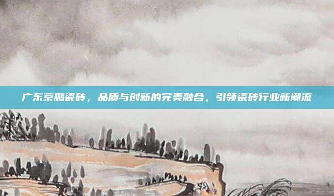 廣東京鵬瓷磚,，品質(zhì)與創(chuàng)新的完美融合,，引領(lǐng)瓷磚行業(yè)新潮流