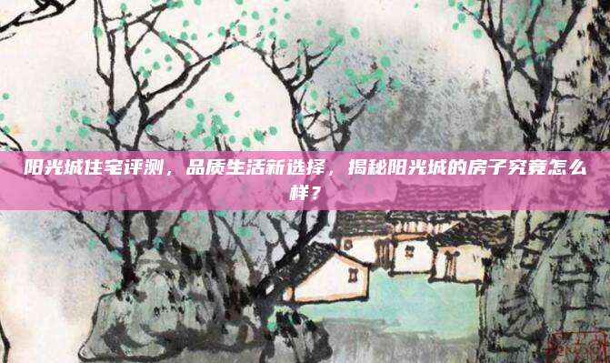 陽光城住宅評測,，品質(zhì)生活新選擇,，揭秘陽光城的房子究竟怎么樣？