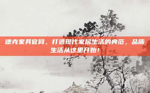 德克家具官網(wǎng),，打造現(xiàn)代家居生活的典范,，品質(zhì)生活從這里開始！