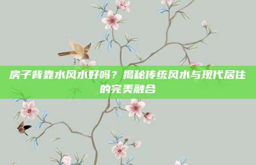 房子背靠水風(fēng)水好嗎,？揭秘傳統(tǒng)風(fēng)水與現(xiàn)代居住的完美融合