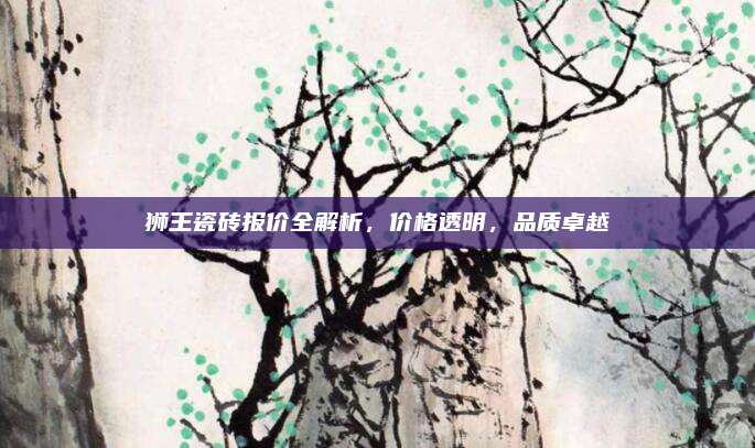 獅王瓷磚報價全解析,，價格透明,，品質(zhì)卓越