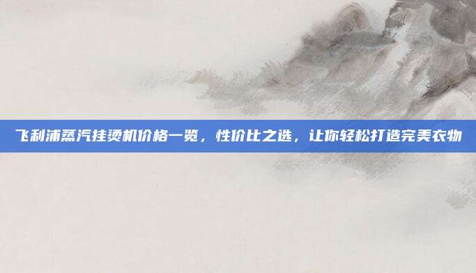 飛利浦蒸汽掛燙機(jī)價(jià)格一覽，性價(jià)比之選,，讓你輕松打造完美衣物