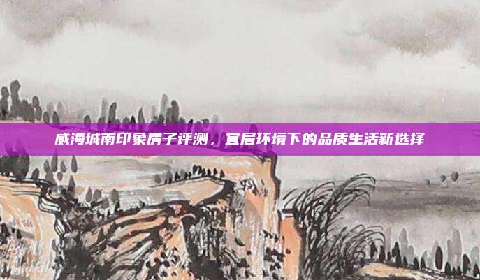 威海城南印象房子評(píng)測,，宜居環(huán)境下的品質(zhì)生活新選擇