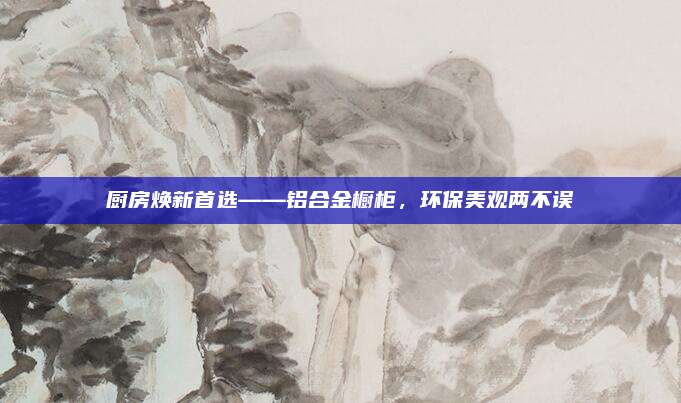 廚房煥新首選——鋁合金櫥柜,，環(huán)保美觀兩不誤