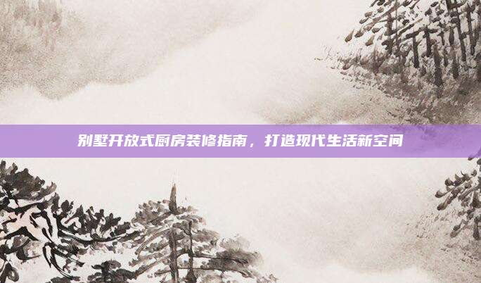 別墅開放式廚房裝修指南,，打造現(xiàn)代生活新空間