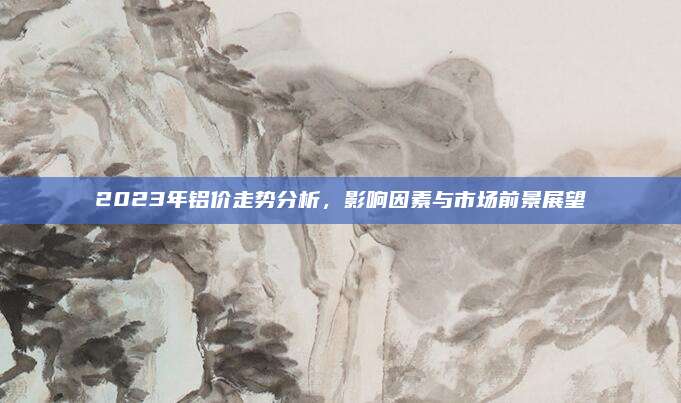 2023年鋁價走勢分析，影響因素與市場前景展望