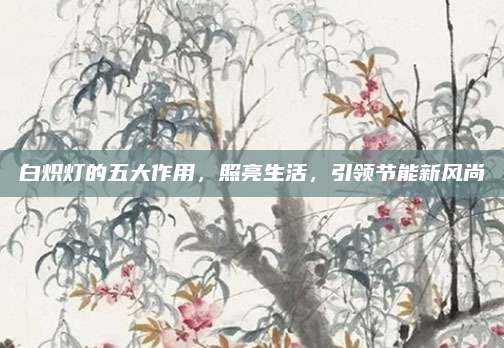 白熾燈的五大作用，照亮生活,，引領(lǐng)節(jié)能新風(fēng)尚