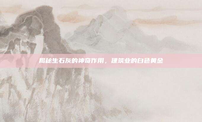 揭秘生石灰的神奇作用，建筑業(yè)的白色黃金