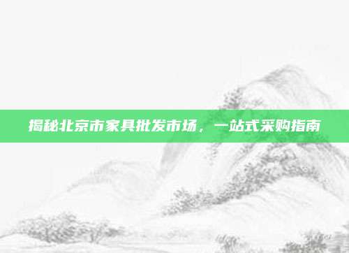 揭秘北京市家具批發(fā)市場(chǎng),，一站式采購(gòu)指南