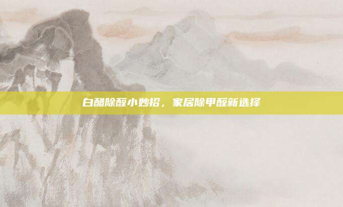 白醋除醛小妙招，家居除甲醛新選擇