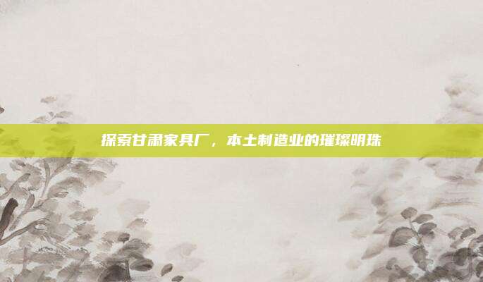 探索甘肅家具廠，本土制造業(yè)的璀璨明珠