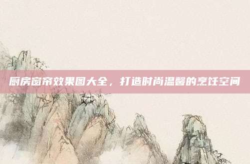 廚房窗簾效果圖大全,，打造時尚溫馨的烹飪空間
