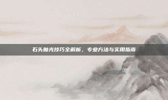 石頭拋光技巧全解析，專業(yè)方法與實(shí)用指南