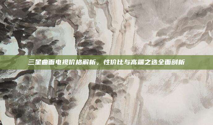 三星曲面電視價格解析，性價比與高端之選全面剖析