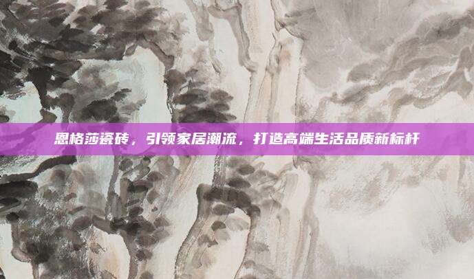 恩格莎瓷磚,，引領(lǐng)家居潮流，打造高端生活品質(zhì)新標桿