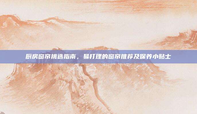 廚房窗簾挑選指南，易打理的窗簾推薦及保養(yǎng)小貼士