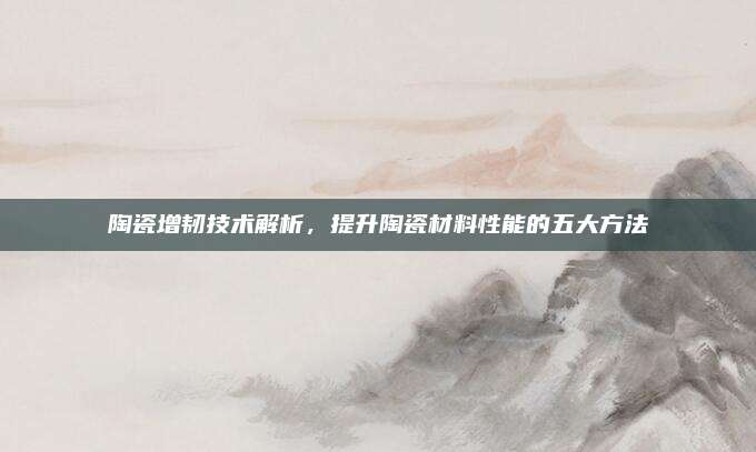 陶瓷增韌技術(shù)解析,，提升陶瓷材料性能的五大方法