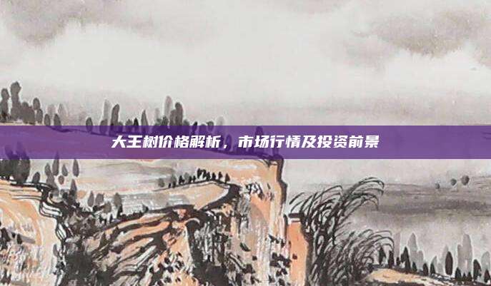 大王樹價格解析,，市場行情及投資前景