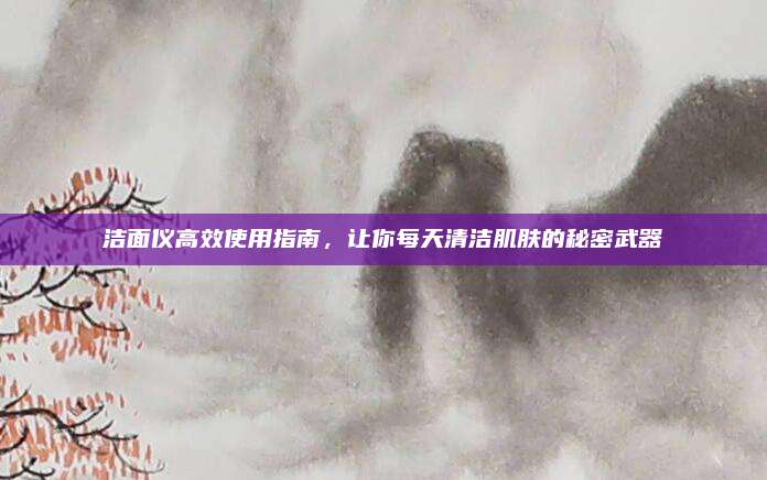 潔面儀高效使用指南,，讓你每天清潔肌膚的秘密武器
