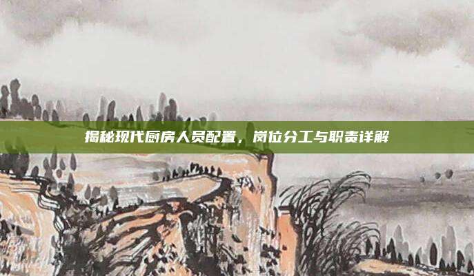 揭秘現(xiàn)代廚房人員配置,，崗位分工與職責詳解