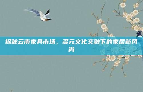 探秘云南家具市場,，多元文化交融下的家居新風尚
