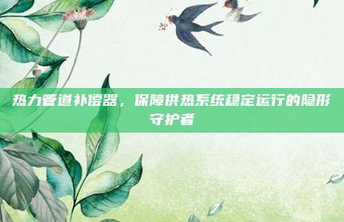 熱力管道補(bǔ)償器,，保障供熱系統(tǒng)穩(wěn)定運(yùn)行的隱形守護(hù)者
