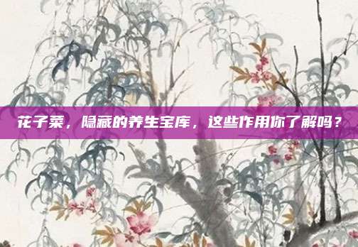 花子菜,，隱藏的養(yǎng)生寶庫，這些作用你了解嗎,？