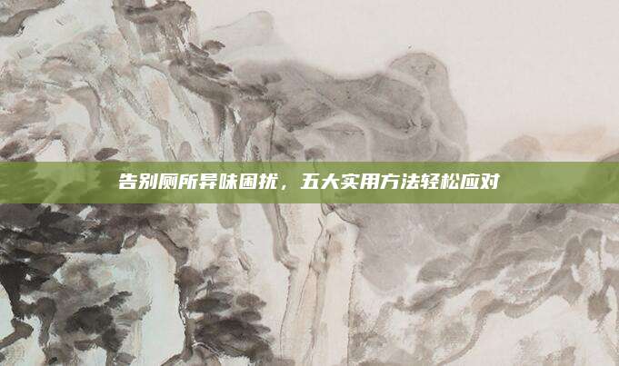 告別廁所異味困擾,，五大實用方法輕松應對