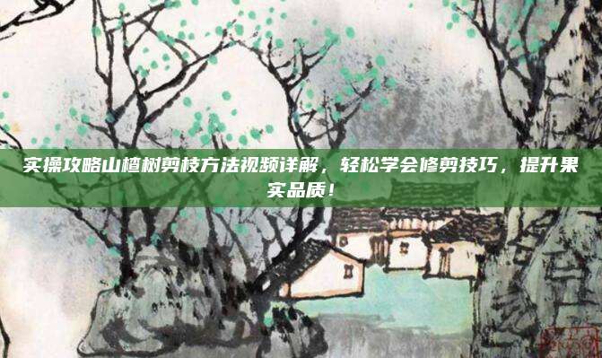 實操攻略山楂樹剪枝方法視頻詳解，輕松學會修剪技巧,，提升果實品質,！