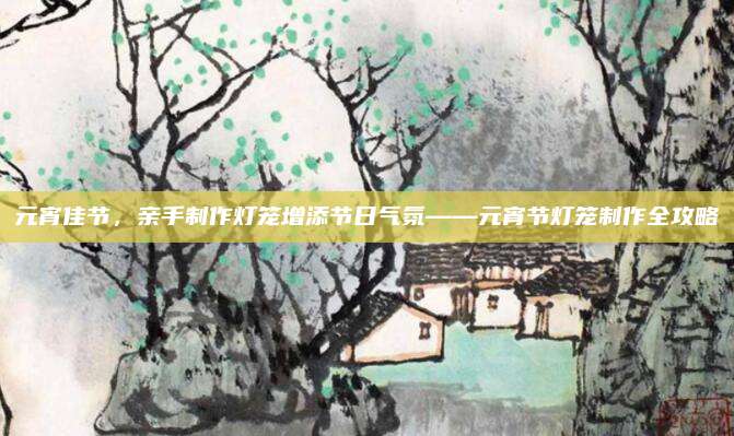 元宵佳節(jié)，親手制作燈籠增添節(jié)日氣氛——元宵節(jié)燈籠制作全攻略
