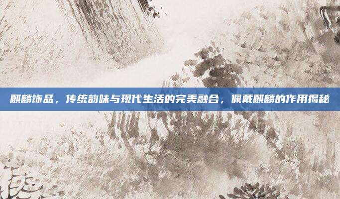 麒麟飾品,，傳統(tǒng)韻味與現(xiàn)代生活的完美融合，佩戴麒麟的作用揭秘