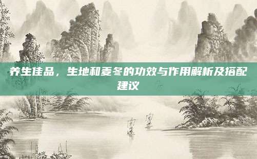 養(yǎng)生佳品，生地和麥冬的功效與作用解析及搭配建議