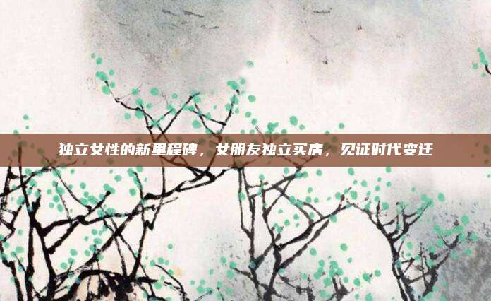 獨(dú)立女性的新里程碑,，女朋友獨(dú)立買(mǎi)房,，見(jiàn)證時(shí)代變遷