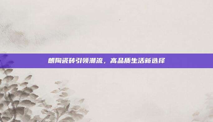 朗陶瓷磚引領(lǐng)潮流，高品質(zhì)生活新選擇