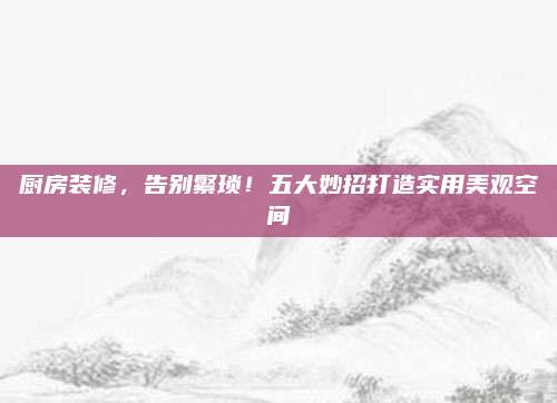 廚房裝修,，告別繁瑣！五大妙招打造實(shí)用美觀空間